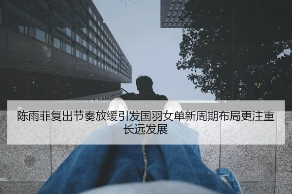 陈雨菲复出节奏放缓引发国羽女单新周期布局更注重长远发展