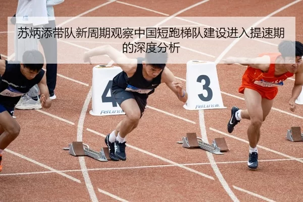 苏炳添带队新周期观察中国短跑梯队建设进入提速期的深度分析