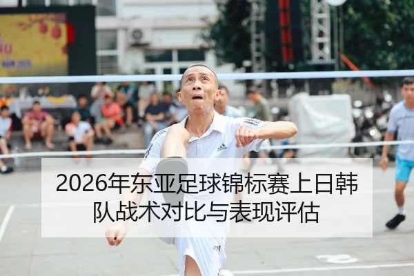 2026年东亚足球锦标赛上日韩队战术对比与表现评估