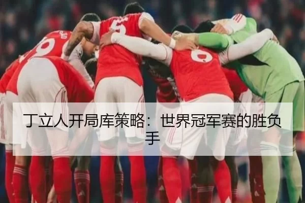 丁立人开局库策略：世界冠军赛的胜负手